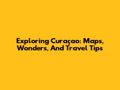 Exploring Curaçao: Maps, Wonders, And Travel Tips