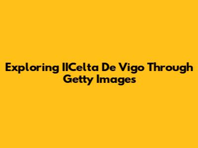 Exploring IICelta De Vigo Through Getty Images