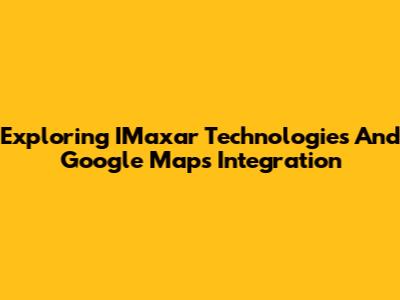 Exploring IMaxar Technologies And Google Maps Integration