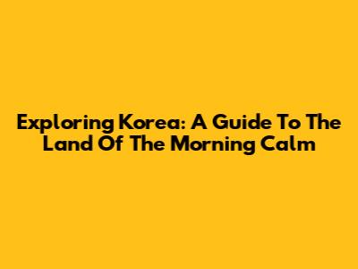 Exploring Korea: A Guide To The Land Of The Morning Calm