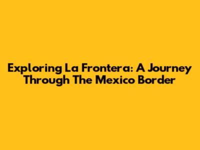 Exploring La Frontera: A Journey Through The Mexico Border