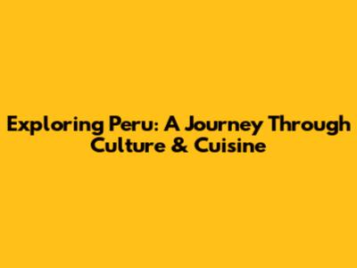 Exploring Peru: A Journey Through Culture & Cuisine