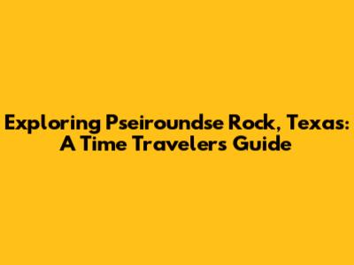 Exploring Pseiroundse Rock, Texas: A Time Traveler's Guide