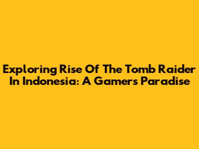 Exploring Rise Of The Tomb Raider In Indonesia: A Gamer's Paradise