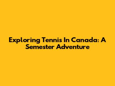 Exploring Tennis In Canada: A Semester Adventure