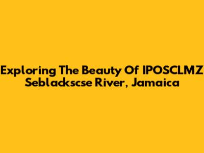 Exploring The Beauty Of IPOSCLMZ Seblackscse River, Jamaica