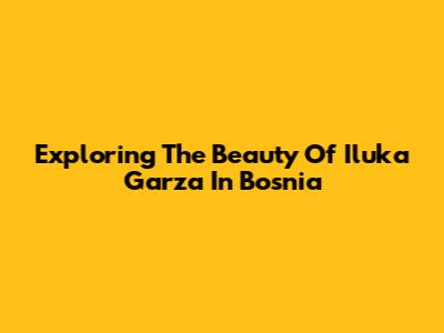 Exploring The Beauty Of Iluka Garza In Bosnia