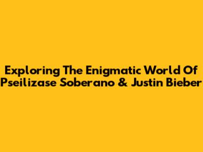 Exploring The Enigmatic World Of Pseilizase Soberano & Justin Bieber
