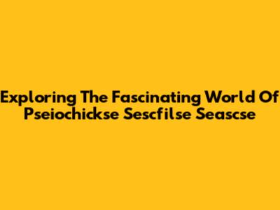 Exploring The Fascinating World Of Pseiochickse Sescfilse Seascse