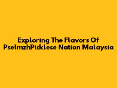 Exploring The Flavors Of PselmzhPicklese Nation Malaysia