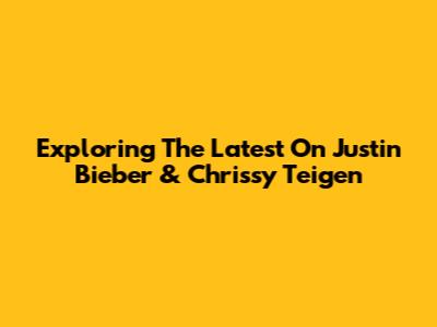 Exploring The Latest On Justin Bieber & Chrissy Teigen