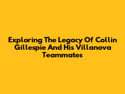 Exploring The Legacy Of Collin Gillespie And His Villanova Teammates
