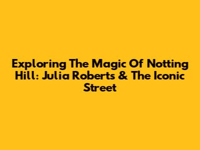 Exploring The Magic Of Notting Hill: Julia Roberts & The Iconic Street