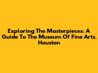 Exploring The Masterpieces: A Guide To The Museum Of Fine Arts, Houston