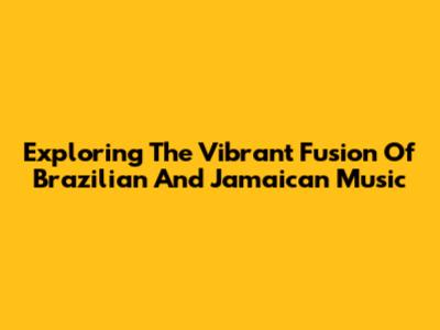 Exploring The Vibrant Fusion Of Brazilian And Jamaican Music