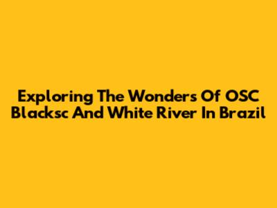 Exploring The Wonders Of OSC Blacksc And White River In Brazil