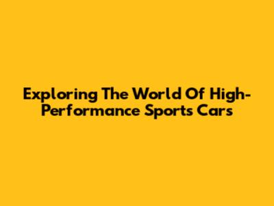 Exploring The World Of High-Performance Sports Cars