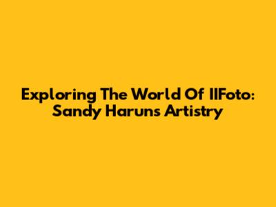 Exploring The World Of IIFoto: Sandy Harun's Artistry
