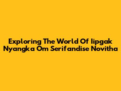 Exploring The World Of Iipgak Nyangka Om Serifandise Novitha
