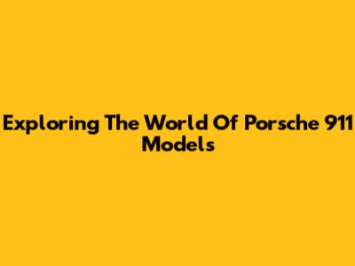 Exploring The World Of Porsche 911 Models