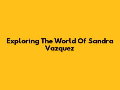 Exploring The World Of Sandra Vazquez