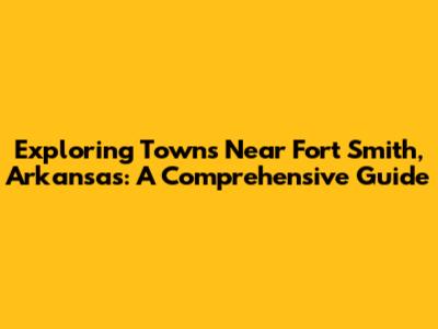 Exploring Towns Near Fort Smith, Arkansas: A Comprehensive Guide