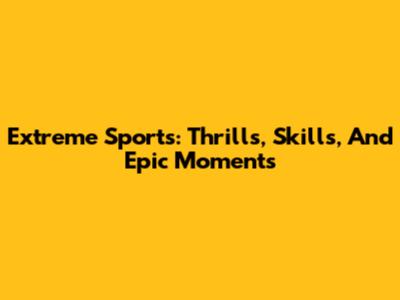 Extreme Sports: Thrills, Skills, And Epic Moments