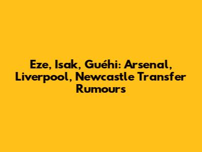 Eze, Isak, Guéhi: Arsenal, Liverpool, Newcastle Transfer Rumours