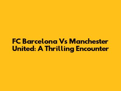 FC Barcelona Vs Manchester United: A Thrilling Encounter