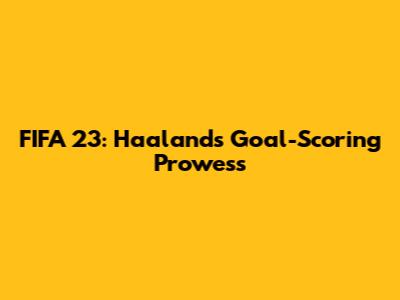 FIFA 23: Haaland's Goal-Scoring Prowess