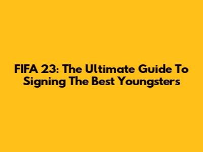 FIFA 23: The Ultimate Guide To Signing The Best Youngsters