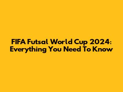 FIFA Futsal World Cup 2024: Everything You Need To Know