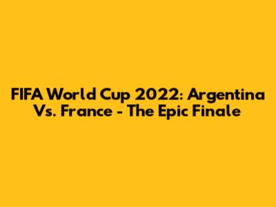 FIFA World Cup 2022: Argentina Vs. France - The Epic Finale