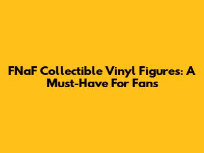 FNaF Collectible Vinyl Figures: A Must-Have For Fans