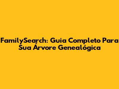 FamilySearch: Guia Completo Para Sua Árvore Genealógica