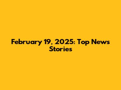 February 19, 2025: Top News Stories