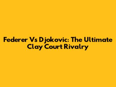Federer Vs Djokovic: The Ultimate Clay Court Rivalry