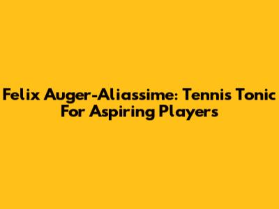 Felix Auger-Aliassime: Tennis Tonic For Aspiring Players