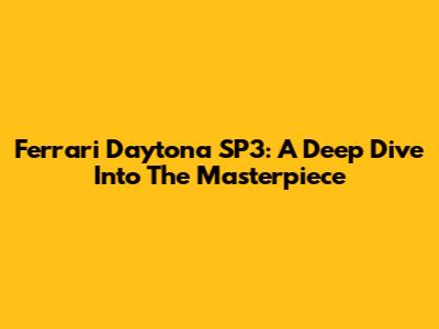 Ferrari Daytona SP3: A Deep Dive Into The Masterpiece