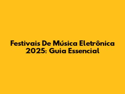 Festivais De Música Eletrônica 2025: Guia Essencial