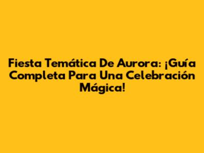 Fiesta Temática De Aurora: ¡Guía Completa Para Una Celebración Mágica!