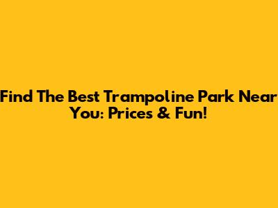 Find The Best Trampoline Park Near You: Prices & Fun!