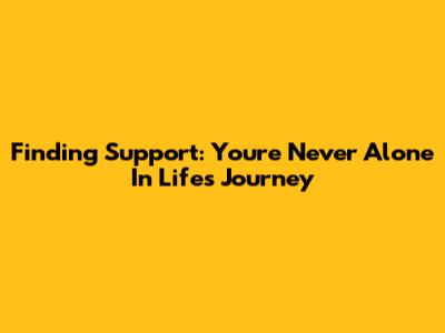 Finding Support: You're Never Alone In Life's Journey