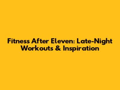 Fitness After Eleven: Late-Night Workouts & Inspiration