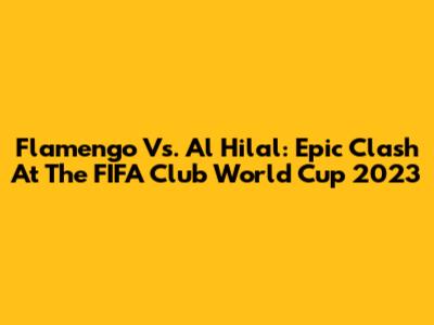 Flamengo Vs. Al Hilal: Epic Clash At The FIFA Club World Cup 2023