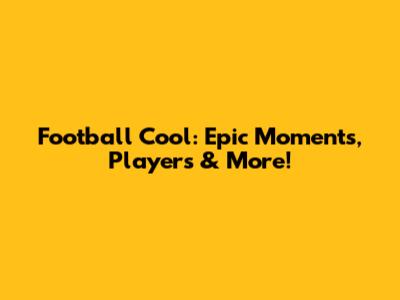 Football Cool: Epic Moments, Players & More!