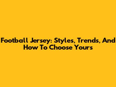Football Jersey: Styles, Trends, And How To Choose Yours
