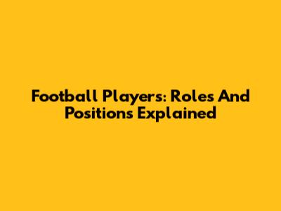 Football Players: Roles And Positions Explained