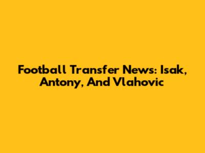 Football Transfer News: Isak, Antony, And Vlahovic