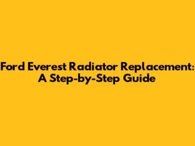 Ford Everest Radiator Replacement: A Step-by-Step Guide